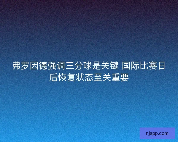 弗罗因德强调三分球是关键 国际比赛日后恢复状态至关重要