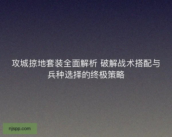 攻城掠地套装全面解析 破解战术搭配与兵种选择的终极策略