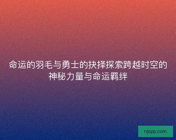 命运的羽毛与勇士的抉择探索跨越时空的神秘力量与命运羁绊