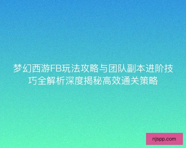 梦幻西游FB玩法攻略与团队副本进阶技巧全解析深度揭秘高效通关策略