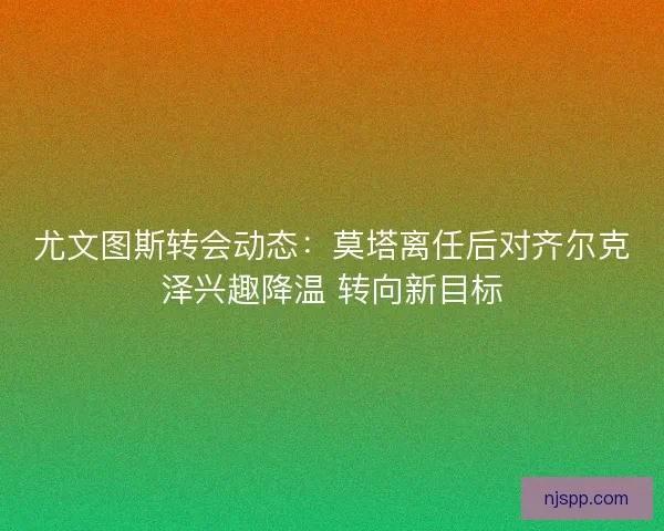 尤文图斯转会动态：莫塔离任后对齐尔克泽兴趣降温 转向新目标